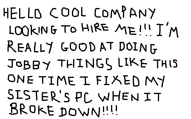 HELLO COOL COMPANY LOOKING TO HIRE ME!!! I'M REALLY GOOD AT DOING JOBBY 
			THINGS LIKE THIS ONE TIME I FIXED MY SISTER'S PC WHEN IT BROKE DOWN!!!!